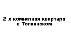 2-х комнатная квартира в Топкинском